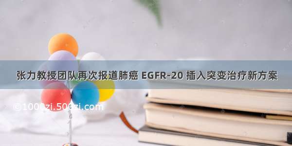 张力教授团队再次报道肺癌 EGFR-20 插入突变治疗新方案