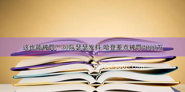 这也能被罚？30队瑟瑟发抖 哈登差点被罚2000万