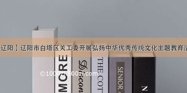 【辽阳】辽阳市白塔区关工委开展弘扬中华优秀传统文化主题教育活动