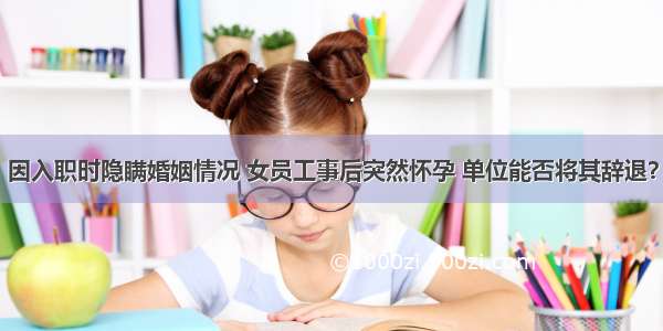 因入职时隐瞒婚姻情况 女员工事后突然怀孕 单位能否将其辞退？