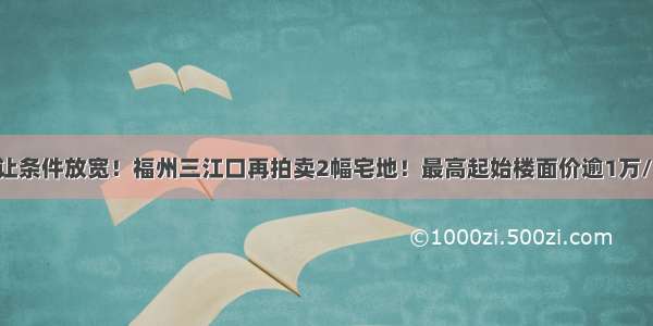 出让条件放宽！福州三江口再拍卖2幅宅地！最高起始楼面价逾1万/平！