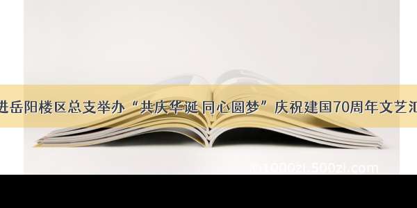 民进岳阳楼区总支举办“共庆华诞 同心圆梦”庆祝建国70周年文艺汇演