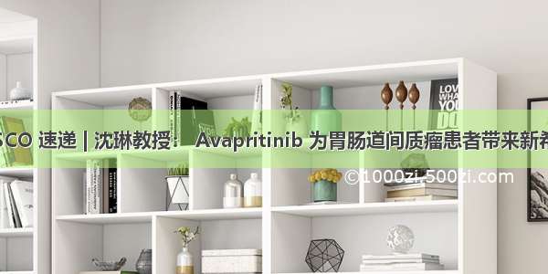  ASCO 速递 | 沈琳教授： Avapritinib 为胃肠道间质瘤患者带来新希望