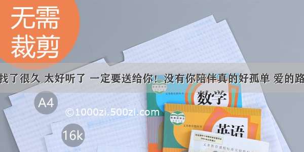 这19首好歌找了很久 太好听了 一定要送给你！没有你陪伴真的好孤单 爱的路上永相随！！