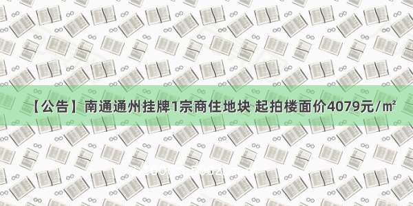 【公告】南通通州挂牌1宗商住地块 起拍楼面价4079元/㎡