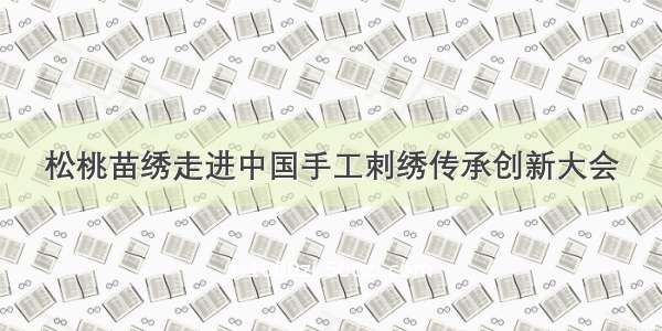 松桃苗绣走进中国手工刺绣传承创新大会