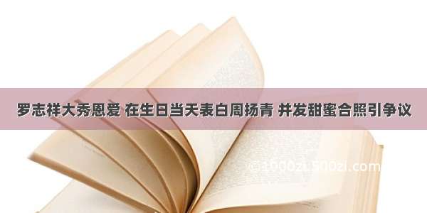 罗志祥大秀恩爱 在生日当天表白周扬青 并发甜蜜合照引争议