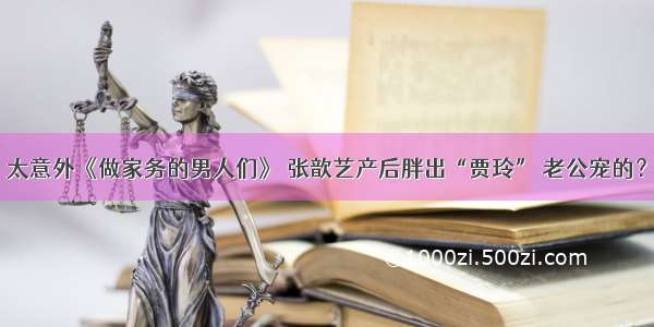 太意外《做家务的男人们》 张歆艺产后胖出“贾玲” 老公宠的？