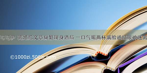 与马伊琍离婚后文章频繁现身酒局 一口气喝两杯满脸通红眼神迷离