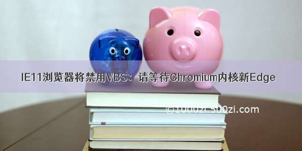 IE11浏览器将禁用VBS：请等待Chromium内核新Edge