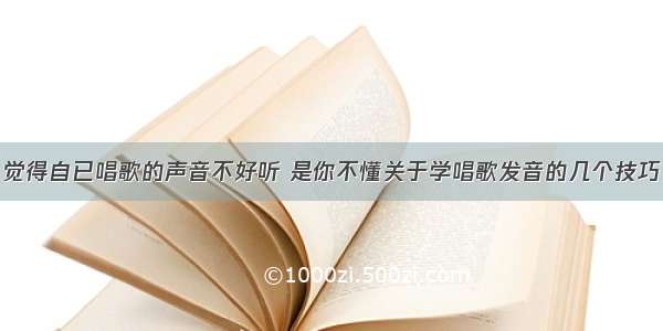 觉得自已唱歌的声音不好听 是你不懂关于学唱歌发音的几个技巧