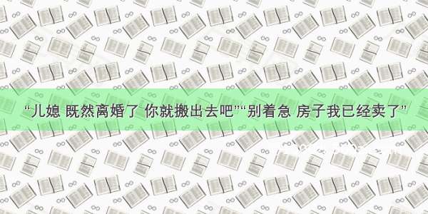 “儿媳 既然离婚了 你就搬出去吧”“别着急 房子我已经卖了”