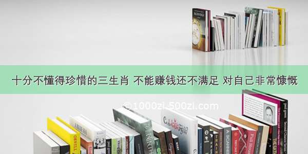 十分不懂得珍惜的三生肖 不能赚钱还不满足 对自己非常慷慨