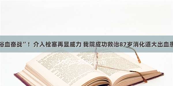 “浴血奋战”！介入栓塞再显威力 我院成功救治87岁消化道大出血患者