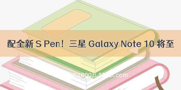 配全新 S Pen！三星 Galaxy Note 10 将至