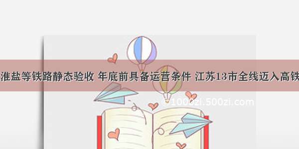 徐宿淮盐等铁路静态验收 年底前具备运营条件 江苏13市全线迈入高铁时代