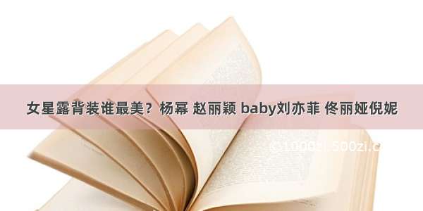 女星露背装谁最美？杨幂 赵丽颖 baby刘亦菲 佟丽娅倪妮