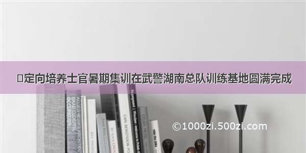 ​定向培养士官暑期集训在武警湖南总队训练基地圆满完成