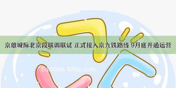 京雄城际北京段联调联试 正式接入京九铁路线 9月底开通运营