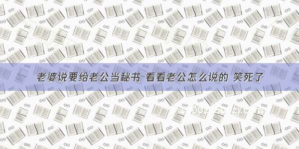 老婆说要给老公当秘书 看看老公怎么说的 笑死了