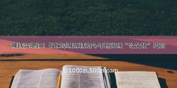 城铁变地铁！长株潭城际铁路今年将实现“公交化”运营