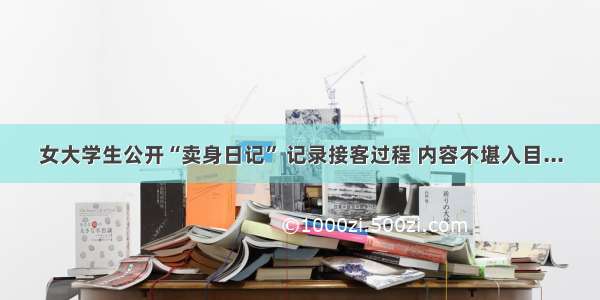 女大学生公开“卖身日记” 记录接客过程 内容不堪入目...