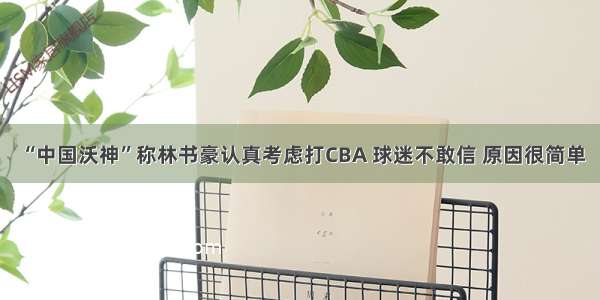 “中国沃神”称林书豪认真考虑打CBA 球迷不敢信 原因很简单