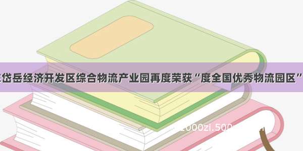 山东岱岳经济开发区综合物流产业园再度荣获“度全国优秀物流园区”称号