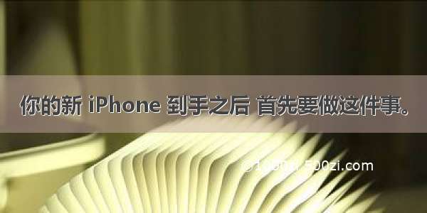 你的新 iPhone 到手之后 首先要做这件事。