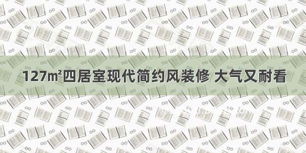 127㎡四居室现代简约风装修 大气又耐看