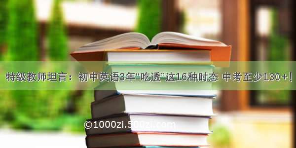 特级教师坦言：初中英语3年“吃透”这16种时态 中考至少130+！