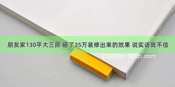 朋友家130平大三房 砸了35万装修出来的效果 说实话我不信