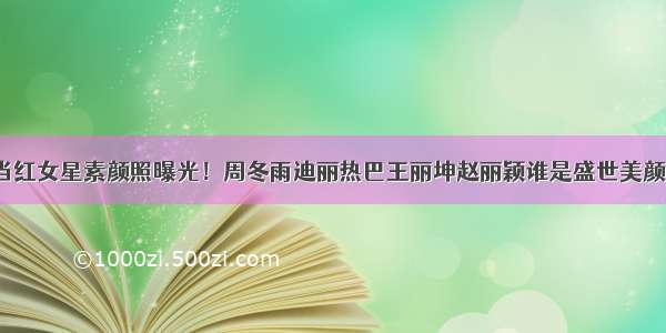 当红女星素颜照曝光！周冬雨迪丽热巴王丽坤赵丽颖谁是盛世美颜？