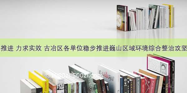 扎实推进 力求实效 古冶区各单位稳步推进巍山区域环境综合整治攻坚行动