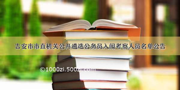 吉安市市直机关公开遴选公务员入闱考察人员名单公告