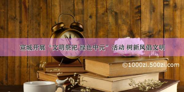 宣城开展“文明祭祀 绿色中元”活动 树新风倡文明