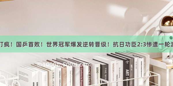 打疯！国乒首败！世界冠军爆发逆转晋级！抗日功臣2:3惨遭一轮游