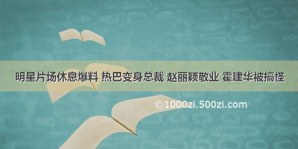 明星片场休息爆料 热巴变身总裁 赵丽颖敬业 霍建华被搞怪