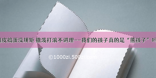 调皮捣蛋没规矩 撒泼打滚不讲理--我们的孩子真的是“熊孩子”吗？