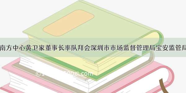 南方中心黄卫家董事长率队拜会深圳市市场监督管理局宝安监管局