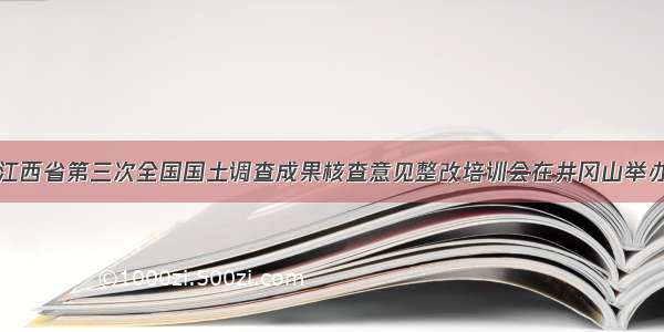 江西省第三次全国国土调查成果核查意见整改培训会在井冈山举办