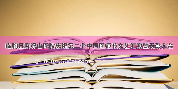 临朐县海浮山医院庆祝第二个中国医师节文艺汇演暨表彰大会