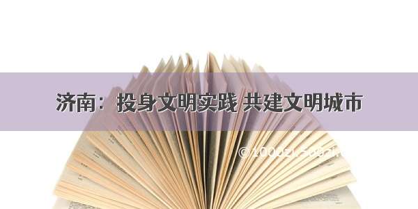 济南：投身文明实践 共建文明城市