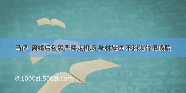 马伊琍离婚后包裹严实走机场 身材暴瘦 不料锁骨很吸睛