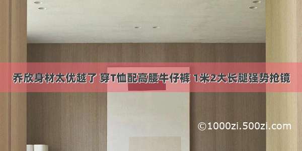 乔欣身材太优越了 穿T恤配高腰牛仔裤 1米2大长腿强势抢镜