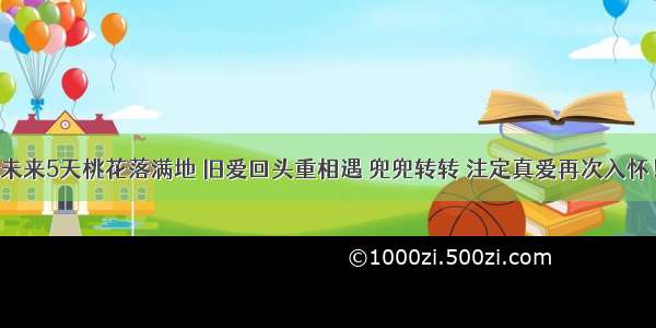 未来5天桃花落满地 旧爱回头重相遇 兜兜转转 注定真爱再次入怀！