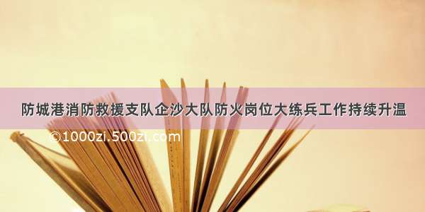 防城港消防救援支队企沙大队防火岗位大练兵工作持续升温