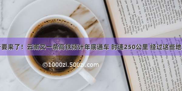 终于要来了！云南又一条高铁预计年底通车 时速250公里 经过这些地方…