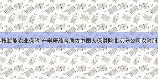 科技赋能农业保险 产学研结合助力中国人保财险北京分公司农险服务