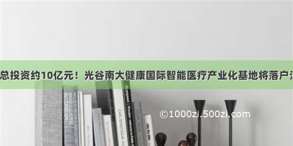 预计总投资约10亿元！光谷南大健康国际智能医疗产业化基地将落户江夏？